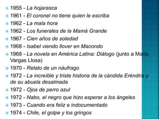  1955 - La hojarasca
 1961 - El coronel no tiene quien le escriba
 1962 - La mala hora
 1962 - Los funerales de la Mamá Grande
 1967 - Cien años de soledad
 1968 - Isabel viendo llover en Macondo
 1968 - La novela en América Latina: Diálogo (junto a Mario
Vargas Llosa)
 1970 - Relato de un náufrago
 1972 - La increíble y triste historia de la cándida Eréndira y
de su abuela desalmada
 1972 - Ojos de perro azul
 1972 - Nabo, el negro que hizo esperar a los ángeles
 1973 - Cuando era feliz e indocumentado
 1974 - Chile, el golpe y los gringos
 