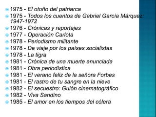  1975 - El otoño del patriarca
 1975 - Todos los cuentos de Gabriel García Márquez:
1947-1972
 1976 - Crónicas y reportajes
 1977 - Operación Carlota
 1978 - Periodismo militante
 1978 - De viaje por los países socialistas
 1978 - La tigra
 1981 - Crónica de una muerte anunciada
 1981 - Obra periodística
 1981 - El verano feliz de la señora Forbes
 1981 - El rastro de tu sangre en la nieve
 1982 - El secuestro: Guión cinematográfico
 1982 - Viva Sandino
 1985 - El amor en los tiempos del cólera
 