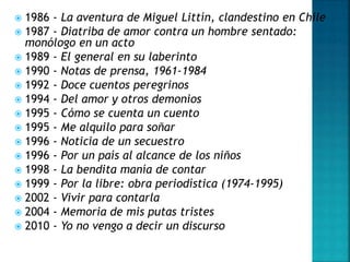  1986 - La aventura de Miguel Littín, clandestino en Chile
 1987 - Diatriba de amor contra un hombre sentado:
monólogo en un acto
 1989 - El general en su laberinto
 1990 - Notas de prensa, 1961-1984
 1992 - Doce cuentos peregrinos
 1994 - Del amor y otros demonios
 1995 - Cómo se cuenta un cuento
 1995 - Me alquilo para soñar
 1996 - Noticia de un secuestro
 1996 - Por un país al alcance de los niños
 1998 - La bendita manía de contar
 1999 - Por la libre: obra periodística (1974-1995)
 2002 - Vivir para contarla
 2004 - Memoria de mis putas tristes
 2010 - Yo no vengo a decir un discurso
 