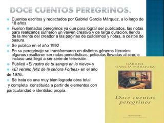  Cuentos escritos y redactados por Gabriel García Márquez, a lo largo de
18 años.
 Fueron llamados peregrinos ya que para lograr ser publicados, las notas
para realizarlos sufrieron un vaiven creativo y de larga duración, llendo
de la mente del creador a las paginas de cuadernos y notas, a cestos de
basura.
 Se publica en el año 1992
 En su peregrinaje se transformaron en distintos géneros literarios,
algunos resultaron ser notas periodísticas, películas llevadas al cine, e
incluso una llegó a ser serie de televisión.
 Publicó «El rastro de tu sangre en la nieve» y
 «El verano feliz de la señora Forbes» en el año
de 1976.
 Se trata de una muy bien lograda obra total
y completa constituida a partir de elementos con
particularidad e identidad propia.
 