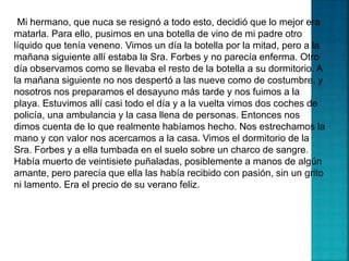 Mi hermano, que nuca se resignó a todo esto, decidió que lo mejor era
matarla. Para ello, pusimos en una botella de vino de mi padre otro
líquido que tenía veneno. Vimos un día la botella por la mitad, pero a la
mañana siguiente allí estaba la Sra. Forbes y no parecía enferma. Otro
día observamos como se llevaba el resto de la botella a su dormitorio. A
la mañana siguiente no nos despertó a las nueve como de costumbre, y
nosotros nos preparamos el desayuno más tarde y nos fuimos a la
playa. Estuvimos allí casi todo el día y a la vuelta vimos dos coches de
policía, una ambulancia y la casa llena de personas. Entonces nos
dimos cuenta de lo que realmente habíamos hecho. Nos estrechamos la
mano y con valor nos acercamos a la casa. Vimos el dormitorio de la
Sra. Forbes y a ella tumbada en el suelo sobre un charco de sangre.
Había muerto de veintisiete puñaladas, posiblemente a manos de algún
amante, pero parecía que ella las había recibido con pasión, sin un grito
ni lamento. Era el precio de su verano feliz.
 