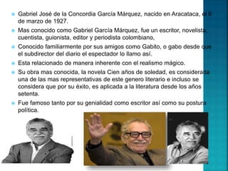 Gabriel José de la Concordia García Márquez, nacido en Aracataca, el 6
de marzo de 1927.
 Mas conocido como Gabriel García Márquez, fue un escritor, novelista,
cuentista, guionista, editor y periodista colombiano,
 Conocido familiarmente por sus amigos como Gabito, o gabo desde que
el subdirector del diario el espectador lo llamo así.
 Esta relacionado de manera inherente con el realismo mágico.
 Su obra mas conocida, la novela Cien años de soledad, es considerada
una de las mas representativas de este genero literario e incluso se
considera que por su éxito, es aplicada a la literatura desde los años
setenta.
 Fue famoso tanto por su genialidad como escritor así como su postura
política.
 
