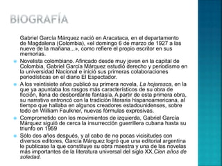 Gabriel García Márquez nació en Aracataca, en el departamento
de Magdalena (Colombia), «el domingo 6 de marzo de 1927 a las
nueve de la mañana...», como refiere el propio escritor en sus
memorias.
 Novelista colombiano. Afincado desde muy joven en la capital de
Colombia, Gabriel García Márquez estudió derecho y periodismo en
la universidad Nacional e inició sus primeras colaboraciones
periodísticas en el diario El Espectador.
 A los veintisiete años publicó su primera novela, La hojarasca, en la
que ya apuntaba los rasgos más característicos de su obra de
ficción, llena de desbordante fantasía. A partir de esta primera obra,
su narrativa entroncó con la tradición literaria hispanoamericana, al
tiempo que hallaba en algunos creadores estadounidenses, sobre
todo en William Faulkner, nuevas fórmulas expresivas.
 Comprometido con los movimientos de izquierda, Gabriel García
Márquez siguió de cerca la insurrección guerrillera cubana hasta su
triunfo en 1959
 Sólo dos años después, y al cabo de no pocas vicisitudes con
diversos editores, García Márquez logró que una editorial argentina
le publicase la que constituye su obra maestra y una de las novelas
más importantes de la literatura universal del siglo XX,Cien años de
soledad.
 