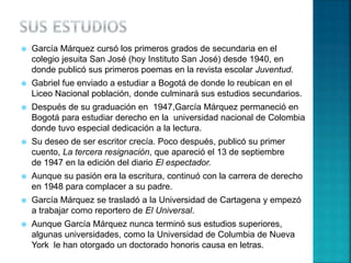  García Márquez cursó los primeros grados de secundaria en el
colegio jesuita San José (hoy Instituto San José) desde 1940, en
donde publicó sus primeros poemas en la revista escolar Juventud.
 Gabriel fue enviado a estudiar a Bogotá de donde lo reubican en el
Liceo Nacional población, donde culminará sus estudios secundarios.
 Después de su graduación en 1947,García Márquez permaneció en
Bogotá para estudiar derecho en la universidad nacional de Colombia
donde tuvo especial dedicación a la lectura.
 Su deseo de ser escritor crecía. Poco después, publicó su primer
cuento, La tercera resignación, que apareció el 13 de septiembre
de 1947 en la edición del diario El espectador.
 Aunque su pasión era la escritura, continuó con la carrera de derecho
en 1948 para complacer a su padre.
 García Márquez se trasladó a la Universidad de Cartagena y empezó
a trabajar como reportero de El Universal.
 Aunque García Márquez nunca terminó sus estudios superiores,
algunas universidades, como la Universidad de Columbia de Nueva
York le han otorgado un doctorado honoris causa en letras.
 