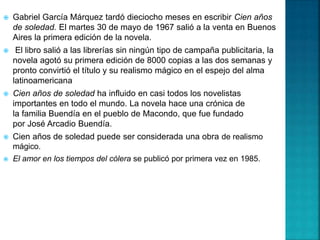  Gabriel García Márquez tardó dieciocho meses en escribir Cien años
de soledad. El martes 30 de mayo de 1967 salió a la venta en Buenos
Aires la primera edición de la novela.
 El libro salió a las librerías sin ningún tipo de campaña publicitaria, la
novela agotó su primera edición de 8000 copias a las dos semanas y
pronto convirtió el título y su realismo mágico en el espejo del alma
latinoamericana
 Cien años de soledad ha influido en casi todos los novelistas
importantes en todo el mundo. La novela hace una crónica de
la familia Buendía en el pueblo de Macondo, que fue fundado
por José Arcadio Buendía.
 Cien años de soledad puede ser considerada una obra de realismo
mágico.
 El amor en los tiempos del cólera se publicó por primera vez en 1985.
 