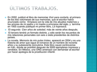  En 2002, publicó el libro de memorias Vivir para contarla, el primero
de los tres volúmenes de sus memorias, que el escritor había
anunciado como: Empieza con la vida de mis abuelos maternos y
los amores de mi padre y mi madre a principios del siglo, y termina
en 1955 cuando publiqué mi primer libro, La hojarasca.
 El segundo Cien años de soledad, más de veinte años después.
 El tercero tendrá un formato distinto, y sólo serán los recuerdos de
mis relaciones personales con seis o siete presidentes de distintos
países.
 La novela, Memoria de mis putas tristes, apareció en 2004 y es una
historia de amor que sigue el romance de un hombre de noventa
años y su pubescente concubina. Este libro causó controversia
en Irán, donde se prohibió después de 5000 ejemplares impresos y
vendidos. En México, una ONG amenazó con demandar al escritor
por hacer apología de la prostitución infantil.
 
