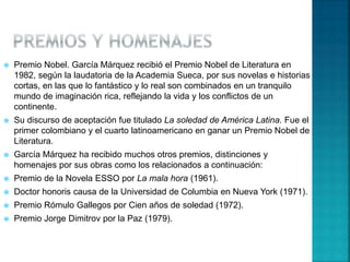  Premio Nobel. García Márquez recibió el Premio Nobel de Literatura en
1982, según la laudatoria de la Academia Sueca, por sus novelas e historias
cortas, en las que lo fantástico y lo real son combinados en un tranquilo
mundo de imaginación rica, reflejando la vida y los conflictos de un
continente.
 Su discurso de aceptación fue titulado La soledad de América Latina. Fue el
primer colombiano y el cuarto latinoamericano en ganar un Premio Nobel de
Literatura.
 García Márquez ha recibido muchos otros premios, distinciones y
homenajes por sus obras como los relacionados a continuación:
 Premio de la Novela ESSO por La mala hora (1961).
 Doctor honoris causa de la Universidad de Columbia en Nueva York (1971).
 Premio Rómulo Gallegos por Cien años de soledad (1972).
 Premio Jorge Dimitrov por la Paz (1979).
 