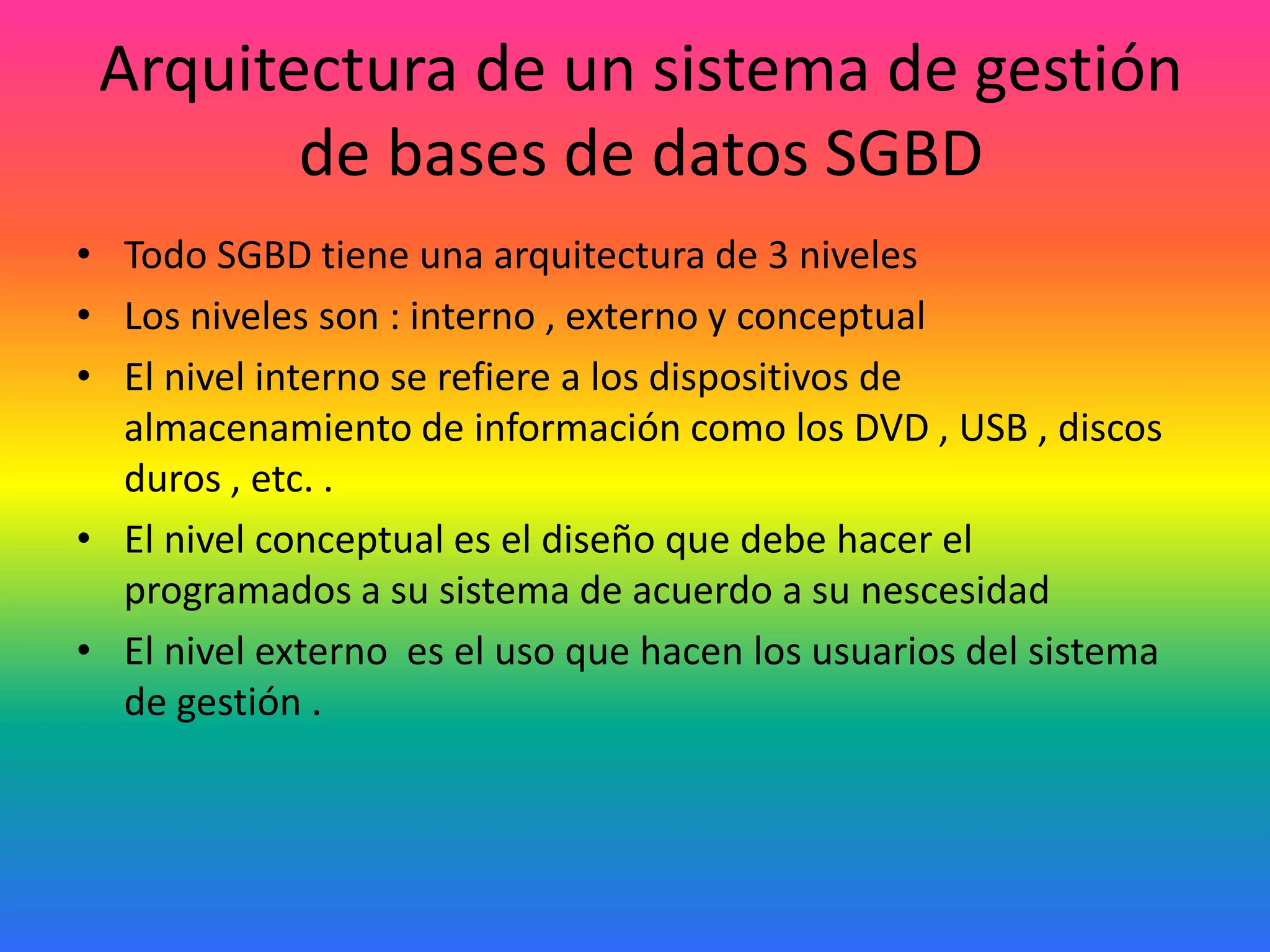 Arquitectura de un sistema de gestión
de bases de datos SGBD
• Todo SGBD tiene una arquitectura de 3 niveles
• Los niveles son : interno , externo y conceptual
• El nivel interno se refiere a los dispositivos de
almacenamiento de información como los DVD , USB , discos
duros , etc. .
• El nivel conceptual es el diseño que debe hacer el
programados a su sistema de acuerdo a su nescesidad
• El nivel externo es el uso que hacen los usuarios del sistema
de gestión .