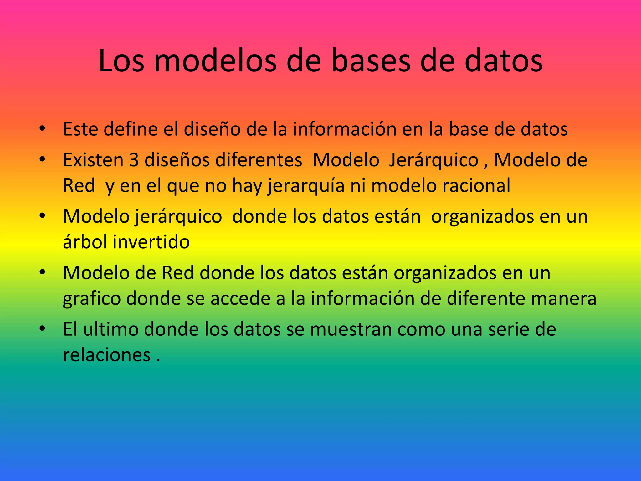 Los modelos de bases de datos
• Este define el diseño de la información en la base de datos
• Existen 3 diseños diferentes Modelo Jerárquico , Modelo de
Red y en el que no hay jerarquía ni modelo racional
• Modelo jerárquico donde los datos están organizados en un
árbol invertido
• Modelo de Red donde los datos están organizados en un
grafico donde se accede a la información de diferente manera
• El ultimo donde los datos se muestran como una serie de
relaciones .