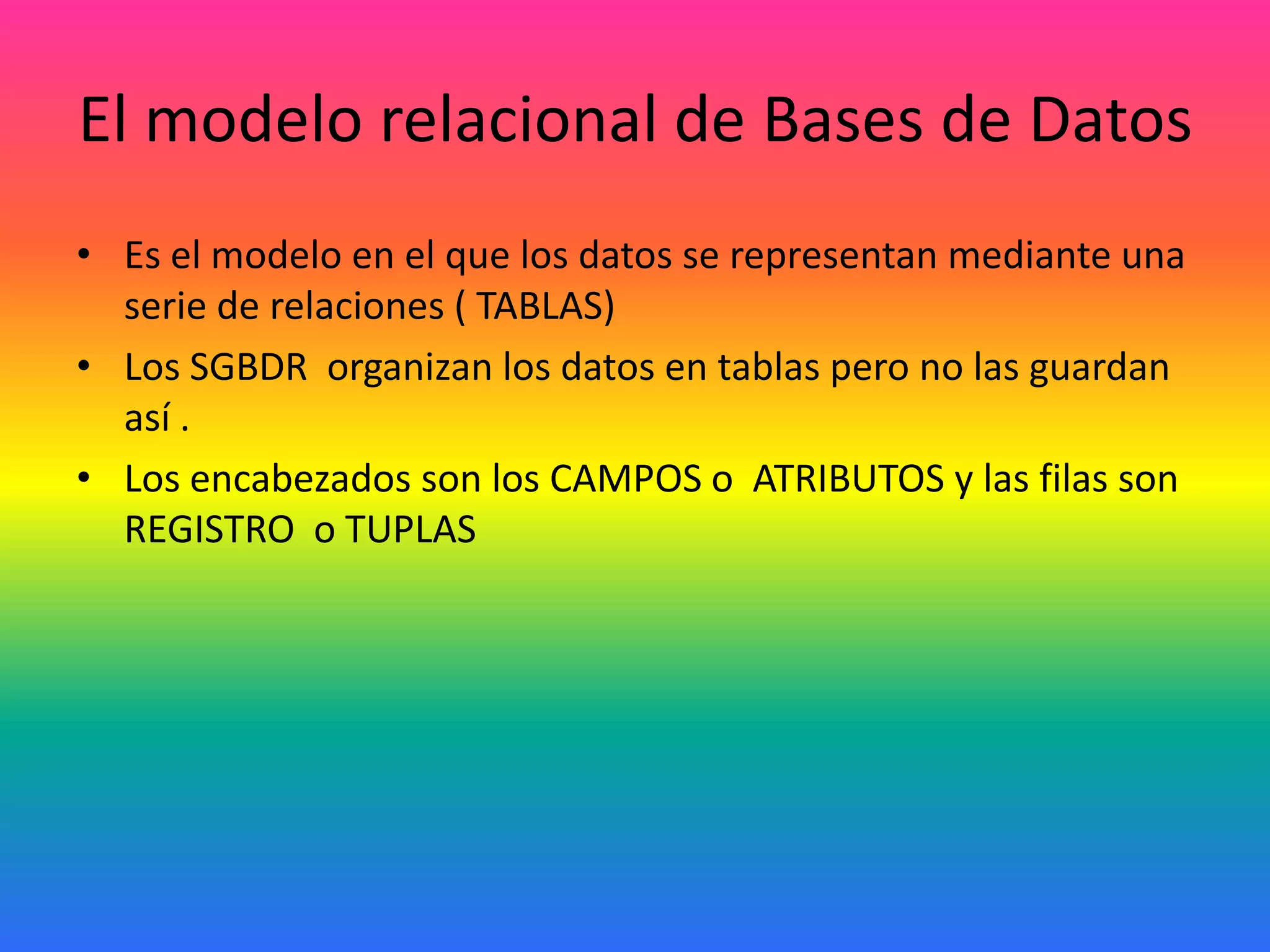 El modelo relacional de Bases de Datos
• Es el modelo en el que los datos se representan mediante una
serie de relaciones ( TABLAS)
• Los SGBDR organizan los datos en tablas pero no las guardan
así .
• Los encabezados son los CAMPOS o ATRIBUTOS y las filas son
REGISTRO o TUPLAS