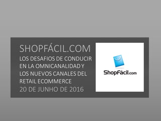 SHOPFÁCIL.COM
LOS	DESAFIOS	DE	CONDUCIR	
EN	LA	OMNICANALIDAD	Y	
LOS	NUEVOS	CANALES	DEL	
RETAIL	ECOMMERCE
20	DE	JUNHO	DE	2016
 