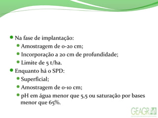 Na fase de implantação:
Amostragem de 0-20 cm;
Incorporação a 20 cm de profundidade;
Limite de 5 t/ha.
Enquanto há o SPD:
Superficial;
Amostragem de 0-10 cm;
pH em água menor que 5,5 ou saturação por bases
menor que 65%.
 