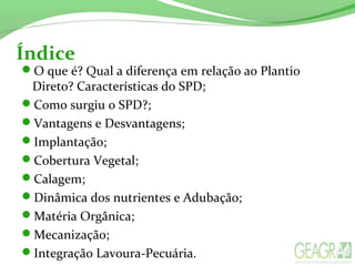 Índice
O que é? Qual a diferença em relação ao Plantio
Direto? Características do SPD;
Como surgiu o SPD?;
Vantagens e Desvantagens;
Implantação;
Cobertura Vegetal;
Calagem;
Dinâmica dos nutrientes e Adubação;
Matéria Orgânica;
Mecanização;
Integração Lavoura-Pecuária.
 