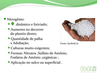 Nitrogênio:
 dinâmico e lixiviado;
Aumento no decorrer
do plantio direto;
Quantidade de palha
x Adubação;
Culturas muito exigentes;
Formas: Nitratos ,Sulfato de Amônio,
Fosfatos de Amônio ,orgânicas ;
Aplicação no sulco ou superficial .
Fonte: JardimCor
 
