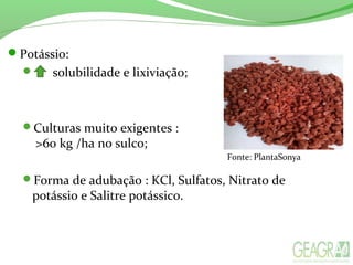 Potássio:
 solubilidade e lixiviação;
Culturas muito exigentes :
>60 kg /ha no sulco;
Forma de adubação : KCl, Sulfatos, Nitrato de
potássio e Salitre potássico.
Fonte: PlantaSonya
 