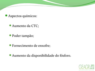 Aspectos químicos:
Aumento da CTC;
Poder tampão;
Fornecimento de enxofre;
Aumento da disponibilidade do fósforo.
 