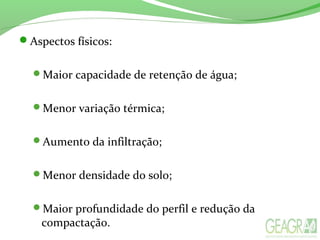 Aspectos físicos:
Maior capacidade de retenção de água;
Menor variação térmica;
Aumento da infiltração;
Menor densidade do solo;
Maior profundidade do perfil e redução da
compactação.
 