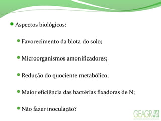 Aspectos biológicos:
Favorecimento da biota do solo;
Microorganismos amonificadores;
Redução do quociente metabólico;
Maior eficiência das bactérias fixadoras de N;
Não fazer inoculação?
 