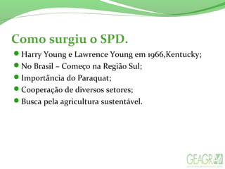 Como surgiu o SPD.
Harry Young e Lawrence Young em 1966,Kentucky;
No Brasil – Começo na Região Sul;
Importância do Paraquat;
Cooperação de diversos setores;
Busca pela agricultura sustentável.
 
