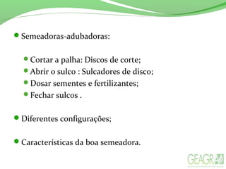 Semeadoras-adubadoras:
Cortar a palha: Discos de corte;
Abrir o sulco : Sulcadores de disco;
Dosar sementes e fertilizantes;
Fechar sulcos .
Diferentes configurações;
Características da boa semeadora.
 