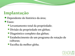 Dependente do histórico da área;
Fases:
Levantamento total da propriedade;
Divisão da propriedade em glebas;
Diagnóstico completo das glebas;
Estabelecimento de um programa de rotação de
culturas;
Escolha da melhor gleba.
Implantação
 