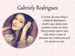 Gabriely Rodrigues
O nome do meu blog é
Gabriely Rodrigues,
resolvi que daria meu
próprio nome ao meu
blog porque quero que
seja único e que as
pessoas me conheçam por
ser quem eu sou.
 