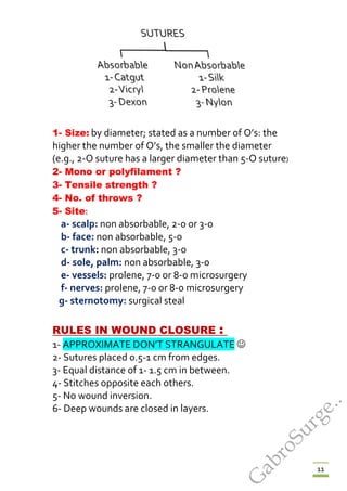 11
1- Size: by diameter; stated as a number of O’s: the
higher the number of O’s, the smaller the diameter
(e.g., 2-O suture has a larger diameter than 5-O suture)
2- Mono or polyfilament ?
3- Tensile strength ?
4- No. of throws ?
5- Site:
a- scalp: non absorbable, 2-0 or 3-0
b- face: non absorbable, 5-0
c- trunk: non absorbable, 3-0
d- sole, palm: non absorbable, 3-0
e- vessels: prolene, 7-0 or 8-0 microsurgery
f- nerves: prolene, 7-0 or 8-0 microsurgery
g- sternotomy: surgical steal
URULES IN WOUND CLOSURE : U
1- APPROXIMATE DON’T STRANGULATE 
2- Sutures placed 0.5-1 cm from edges.
3- Equal distance of 1- 1.5 cm in between.
4- Stitches opposite each others.
5- No wound inversion.
6- Deep wounds are closed in layers.
G
abroSurge..
 