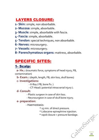 21
LAYERS CLOSURE:
1- Skin: simple, non absorbable.
2- Mucosa: simple, absorbable.
3- Muscle: simple, absorbable with fascia.
4- Fascia: simple, absorbable.
5- Tendon: special techniques, non absorbable.
6- Nerves: microsurgery.
7- Vessels: microsurgery.
8- Parenchymatous organs: mattress, absorbable.
SPECIFIC SITES:
1- Scalp:
a- Hx.: (traumatic force, symptoms of head injury, FB,
contamination)
b- Exam.: (depth, length, FB, skin loss, skull bones)
c- Investigations:
- X-Ray ( FB, bone Fx. )
- CT-Head ( potential intracranial injury ).
d- Consult:
- Plastic surgeon in case of skin loss.
- Neurosurgeon in case of skull bone injury.
e- preparation:
- Haemostasis:
* 15 min. of direct pressure.
* Lidocaine-epinephrine injection.
* rapid closure + pressure bandage.
G
abroSurge..
 
