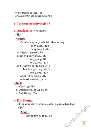 28
or Biodroxil 250 susp. / 8h
or Augmentin 156 or 312 susp. / 8h
3- Tetanus prophylaxis ??
4- Analgesics: if needed 
R/
Adults:
Cataflam 25 or 50 tab. / 8h after eating
or 75 supp. / 12h
or 75 amp. / 12h
or Catafast 50 pack. / 8h
or Olfen 25 or 50 tab. / 8h
or 75 supp. / 8h
or 75 amp. / 12h
or If Gastritis or PU disease >>
Mobic 7.5 or 12.5 tab. / 12h
or 15 amp. / 12h
or Anti-Cox amp. / 12h
or Mexicam amp. / 12h
Child:
Cetal syp. / 8h
or Dolphin syp. or supp. / 8h
or Catafly syp. / 8h
5- For Edema:
- if the wound in a limb > elevate, pressure bandage
R/
Adult:
Ambezim-G tab. / 8h
G
abroSurge..
 