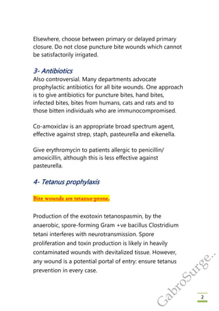2
Elsewhere, choose between primary or delayed primary
closure. Do not close puncture bite wounds which cannot
be satisfactorily irrigated.
3- Antibiotics
Also controversial. Many departments advocate
prophylactic antibiotics for all bite wounds. One approach
is to give antibiotics for puncture bites, hand bites,
infected bites, bites from humans, cats and rats and to
those bitten individuals who are immunocompromised.
Co-amoxiclav is an appropriate broad spectrum agent,
effective against strep, staph, pasteurella and eikenella.
Give erythromycin to patients allergic to penicillin/
amoxicillin, although this is less effective against
pasteurella.
4- Tetanus prophylaxis
Bite wounds are tetanus-prone.
Production of the exotoxin tetanospasmin, by the
anaerobic, spore-forming Gram +ve bacillus Clostridium
tetani interferes with neurotransmission. Spore
proliferation and toxin production is likely in heavily
contaminated wounds with devitalized tissue. However,
any wound is a potential portal of entry: ensure tetanus
prevention in every case.
G
abroSurge..
 
