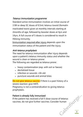 3
Tetanus immunization programme
Standard active immunization involves an initial course of
3 IM or deep SC doses of 0.5mL tetanus toxoid (formalin
inactivated toxin) given at monthly intervals starting at
2months of age, followed by booster doses at 4yrs and
14yrs. A full course of 5 doses is considered to result in
lifelong immunity.
Immunization required after injury depends upon the
immunization status of the patient and the injury.
Anti-tetanus prophylaxis
The need for tetanus immunization after injury depends
upon a patient's tetanus immunity status and whether the
wound is clean or tetanus prone:
The following are regarded as tetanus prone:
 heavy contamination (esp. with soil or faeces)
 devitalized tissue
 infection or wounds >6h old
 puncture wounds and animal bites
Do not give tetanus vaccine if there is a past history of a
severe reaction: give HATI.
Pregnancy is not a contraindication to giving tetanus
prophylaxis.
Patient is already fully immunized
If the patient has received a full 5 dose course of tetanus
vaccines, do not give further vaccines. Consider human
G
abroSurge..
 