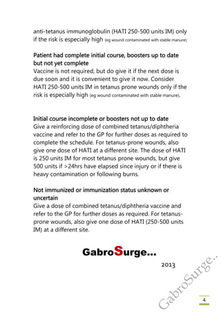 4
anti-tetanus immunoglobulin (HATI 250-500 units IM) only
if the risk is especially high (eg wound contaminated with stable manure).
Patient had complete initial course, boosters up to date
but not yet complete
Vaccine is not required, but do give it if the next dose is
due soon and it is convenient to give it now. Consider
HATI 250-500 units IM in tetanus prone wounds only if the
risk is especially high (eg wound contaminated with stable manure).
Initial course incomplete or boosters not up to date
Give a reinforcing dose of combined tetanus/diphtheria
vaccine and refer to the GP for further doses as required to
complete the schedule. For tetanus-prone wounds, also
give one dose of HATI at a different site. The dose of HATI
is 250 units IM for most tetanus prone wounds, but give
500 units if >24hrs have elapsed since injury or if there is
heavy contamination or following burns.
Not immunized or immunization status unknown or
uncertain
Give a dose of combined tetanus/diphtheria vaccine and
refer to the GP for further doses as required. For tetanus-
prone wounds, also give one dose of HATI (250-500 units
IM) at a different site.
GabroSurge…
2013
G
abroSurge..
 