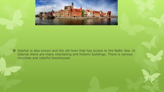  Gdańsk is also known and the old town that has access to the Baltic Sea. In
Gdansk there are many interesting and historic buildings. There is various
churches and colorful townhouses

 