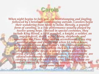 When night begins to fall, you can hear stamping and jingling, 
followed by Christmas carol singing outside. Carolers begin 
their wandering from home to home. Herody, a popular 
form of caroling, is a live performance usually played by 
twelve young boys. Dressed in special costumes, they 
include King Herod, a field marshal, a knight, a soldier, an 
angel, a devil, death, a Jew, Mary, shepherds, and 
sometimes the Three Kings and an accordionist. They sing 
pastoral songs and carols, and when let into a house, 
perform scenes from King Herod's life. Oration and songs 
vary and depend upon to whom they are being addressed: 
the owner of the house, a young woman about to be 
married, a widow, etc. At the conclusion, the performers are 
offered refreshments and some money. Also popular is 
caroling with a crib and with a star. Usually, those are 
items are carried by three caroling teenagers. They, too, are 
given some money. 
 
