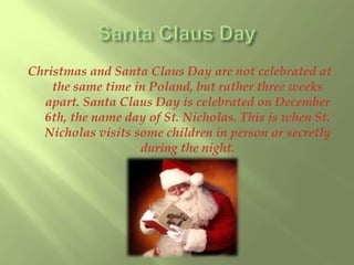 Christmas and Santa Claus Day are not celebrated at 
the same time in Poland, but rather three weeks 
apart. Santa Claus Day is celebrated on December 
6th, the name day of St. Nicholas. This is when St. 
Nicholas visits some children in person or secretly 
during the night. 
 