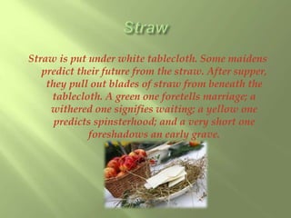 Straw is put under white tablecloth. Some maidens 
predict their future from the straw. After supper, 
they pull out blades of straw from beneath the 
tablecloth. A green one foretells marriage; a 
withered one signifies waiting; a yellow one 
predicts spinsterhood; and a very short one 
foreshadows an early grave. 
 