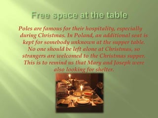 Poles are famous for their hospitality, especially 
during Christmas. In Poland, an additional seat is 
kept for somebody unknown at the supper table. 
No one should be left alone at Christmas, so 
strangers are welcomed to the Christmas supper. 
This is to remind us that Mary and Joseph were 
also looking for shelter. 
 