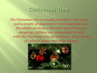 The Christmas tree is usually brought to the house 
just a couple of days before Christmas and since 
the adults are busy with work and Christmas 
shopping, children are commanded to help 
with the Christmas tree decorations - long chains 
of colorful paper and other shapes. 
 