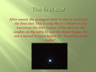 After sunset, the youngest child is sent to watch for 
the first star. This is why the Eve dinner is also 
known as the Star Supper. Only then are the 
candles on the table lit and the dinner begun. But 
not a morsel is eaten before the "breaking of the 
wafer”. 
 