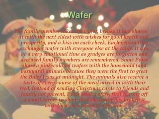 The family member takes the wafer, breaks it and shares 
it with the next eldest with wishes for good health and 
prosperity, and a kiss on each cheek. Each person then 
exchanges wafer with everyone else at the table. It can 
be a very emotional time as grudges are forgotten and 
deceased family members are remembered. Some Poles 
share a pink-colored wafers with the household (and 
barnyard) animals because they were the first to greet 
the Baby Jesus at midnight. The animals also receive a 
taste of every course of the meal mixed in with their 
feed. Instead of sending Christmas cards to friends and 
family not present, Poles send wafers, first tearing off 
a small corner to show that the donor has broken it 
with them as a token of affection. 
 
