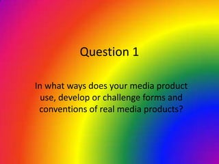 Question 1
In what ways does your media product
use, develop or challenge forms and
conventions of real media products?
 