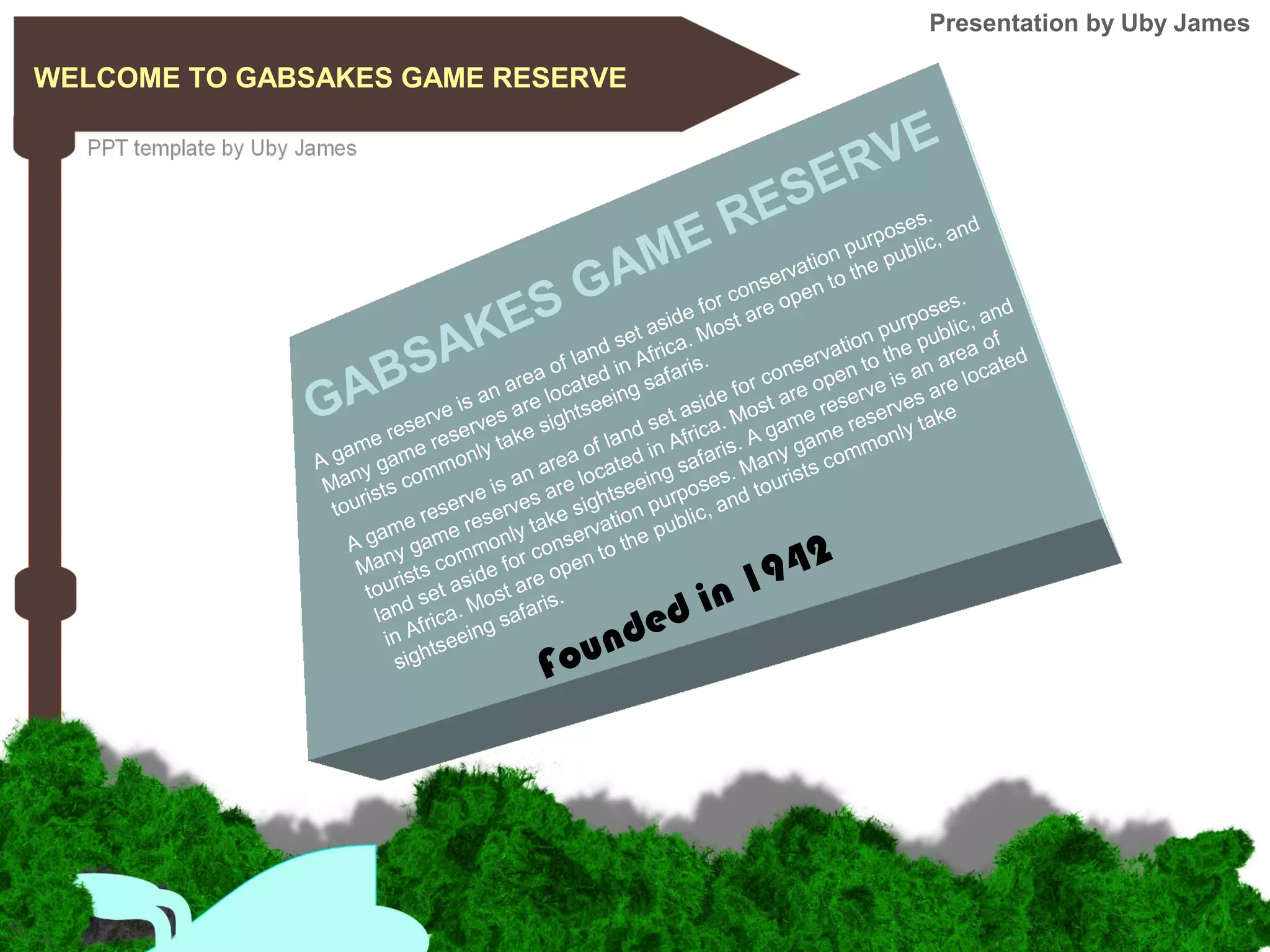 GABSAKES GAME RESERVE
A game reserve is an area of land set aside for conservation purposes.
Many game reserves are located in Africa. Most are open to the public, and
tourists commonly take sightseeing safaris.
A game reserve is an area of land set aside for conservation purposes.
Many game reserves are located in Africa. Most are open to the public, and
tourists commonly take sightseeing safaris. A game reserve is an area of
land set aside for conservation purposes. Many game reserves are located
in Africa. Most are open to the public, and tourists commonly take
sightseeing safaris.
WELCOME TO GABSAKES GAME RESERVE
Founded in 1942
Presentation by Uby James
 