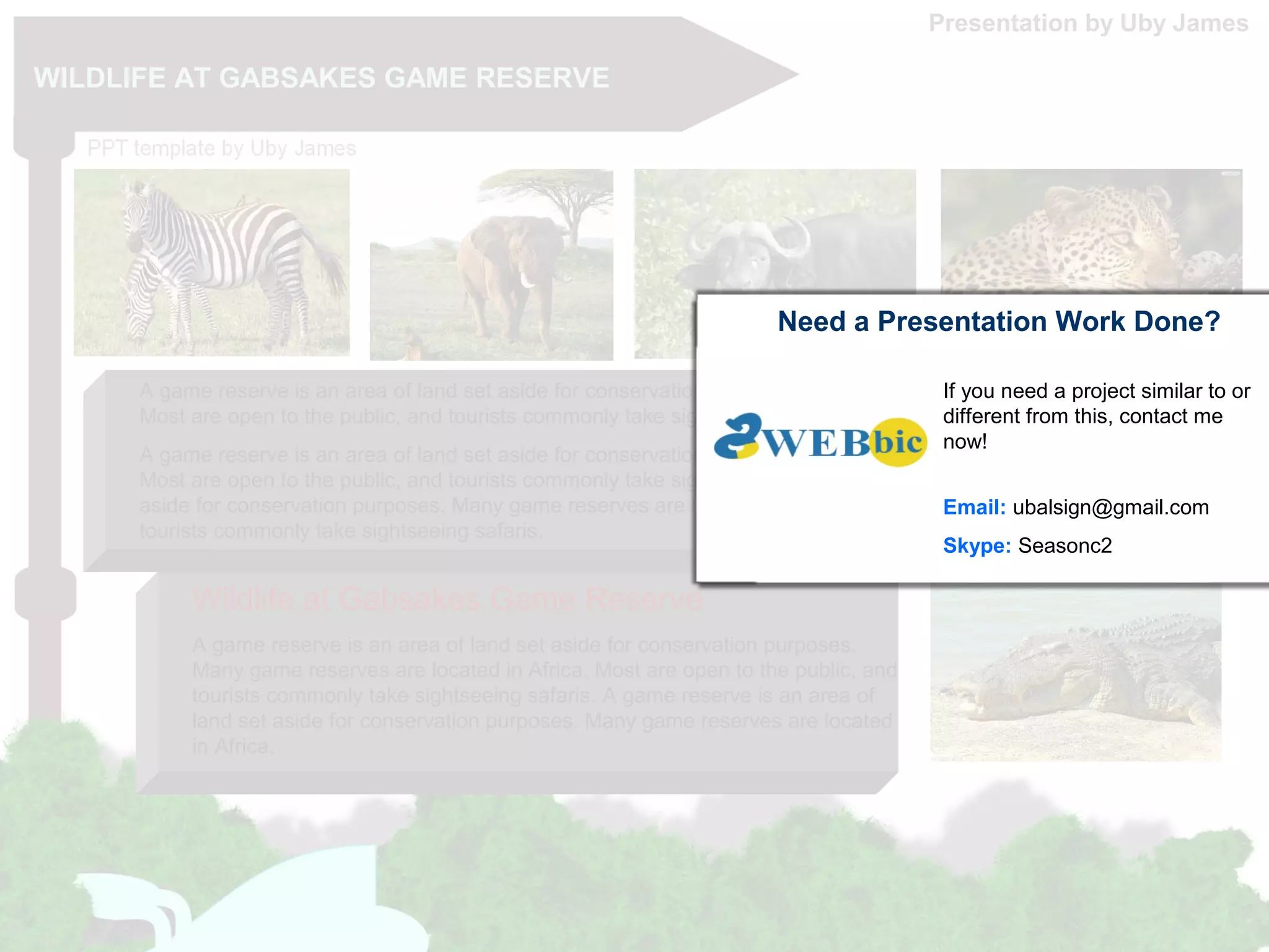 WILDLIFE AT GABSAKES GAME RESERVE
A game reserve is an area of land set aside for conservation purposes. Many game reserves are located in Africa.
Most are open to the public, and tourists commonly take sightseeing safaris.
A game reserve is an area of land set aside for conservation purposes. Many game reserves are located in Africa.
Most are open to the public, and tourists commonly take sightseeing safaris. A game reserve is an area of land set
aside for conservation purposes. Many game reserves are located in Africa. Most are open to the public, and
tourists commonly take sightseeing safaris.
A game reserve is an area of land set aside for conservation purposes.
Many game reserves are located in Africa. Most are open to the public, and
tourists commonly take sightseeing safaris. A game reserve is an area of
land set aside for conservation purposes. Many game reserves are located
in Africa.
Wildlife at Gabsakes Game Reserve
Presentation by Uby James
Need a Presentation Work Done?
If you need a project similar to or
different from this, contact me
now!
Email: ubalsign@gmail.com
Skype: Seasonc2
 