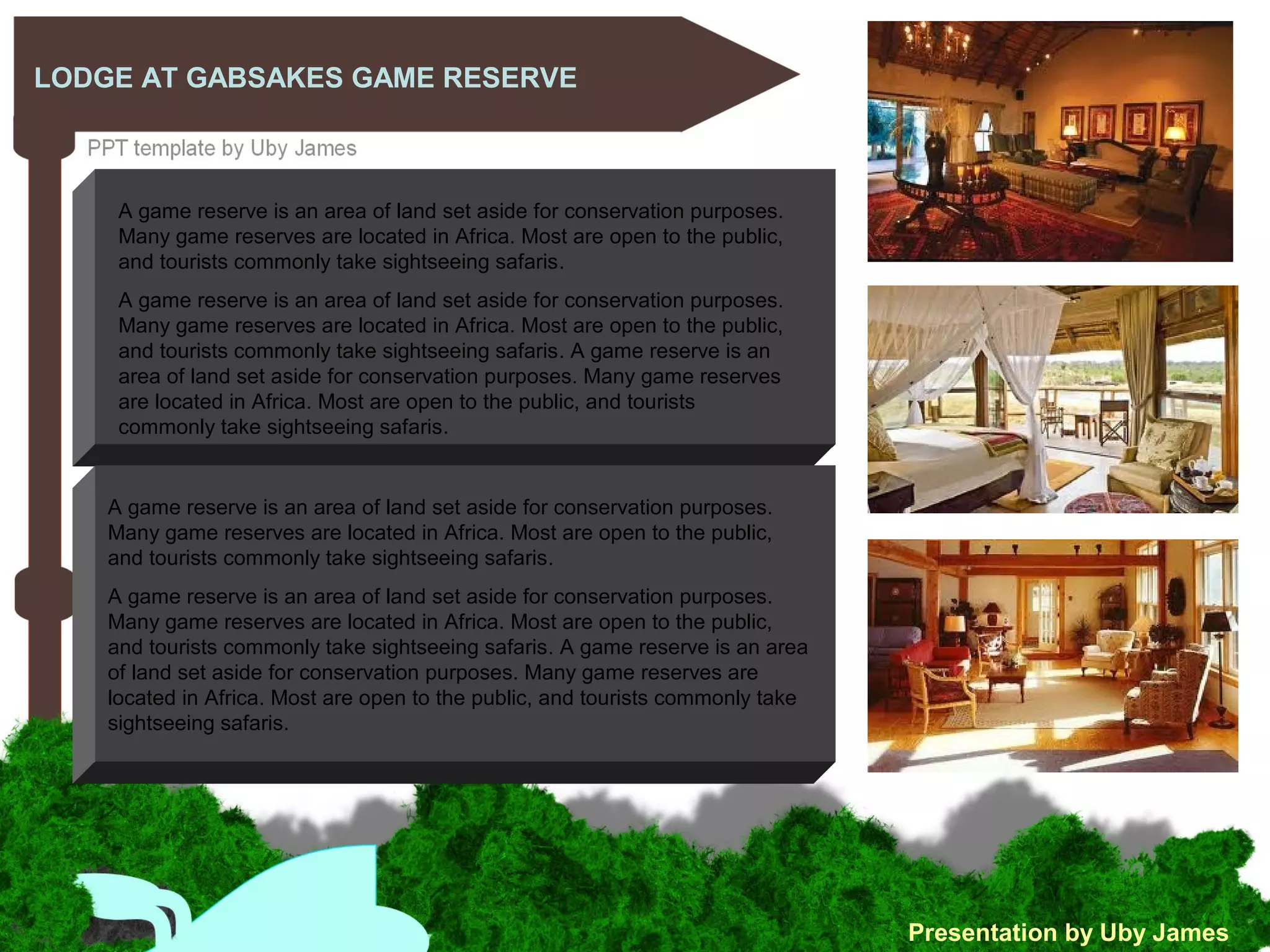 LODGE AT GABSAKES GAME RESERVE
Presentation by Uby James
A game reserve is an area of land set aside for conservation purposes.
Many game reserves are located in Africa. Most are open to the public,
and tourists commonly take sightseeing safaris.
A game reserve is an area of land set aside for conservation purposes.
Many game reserves are located in Africa. Most are open to the public,
and tourists commonly take sightseeing safaris. A game reserve is an
area of land set aside for conservation purposes. Many game reserves
are located in Africa. Most are open to the public, and tourists
commonly take sightseeing safaris.
A game reserve is an area of land set aside for conservation purposes.
Many game reserves are located in Africa. Most are open to the public,
and tourists commonly take sightseeing safaris.
A game reserve is an area of land set aside for conservation purposes.
Many game reserves are located in Africa. Most are open to the public,
and tourists commonly take sightseeing safaris. A game reserve is an area
of land set aside for conservation purposes. Many game reserves are
located in Africa. Most are open to the public, and tourists commonly take
sightseeing safaris.
 