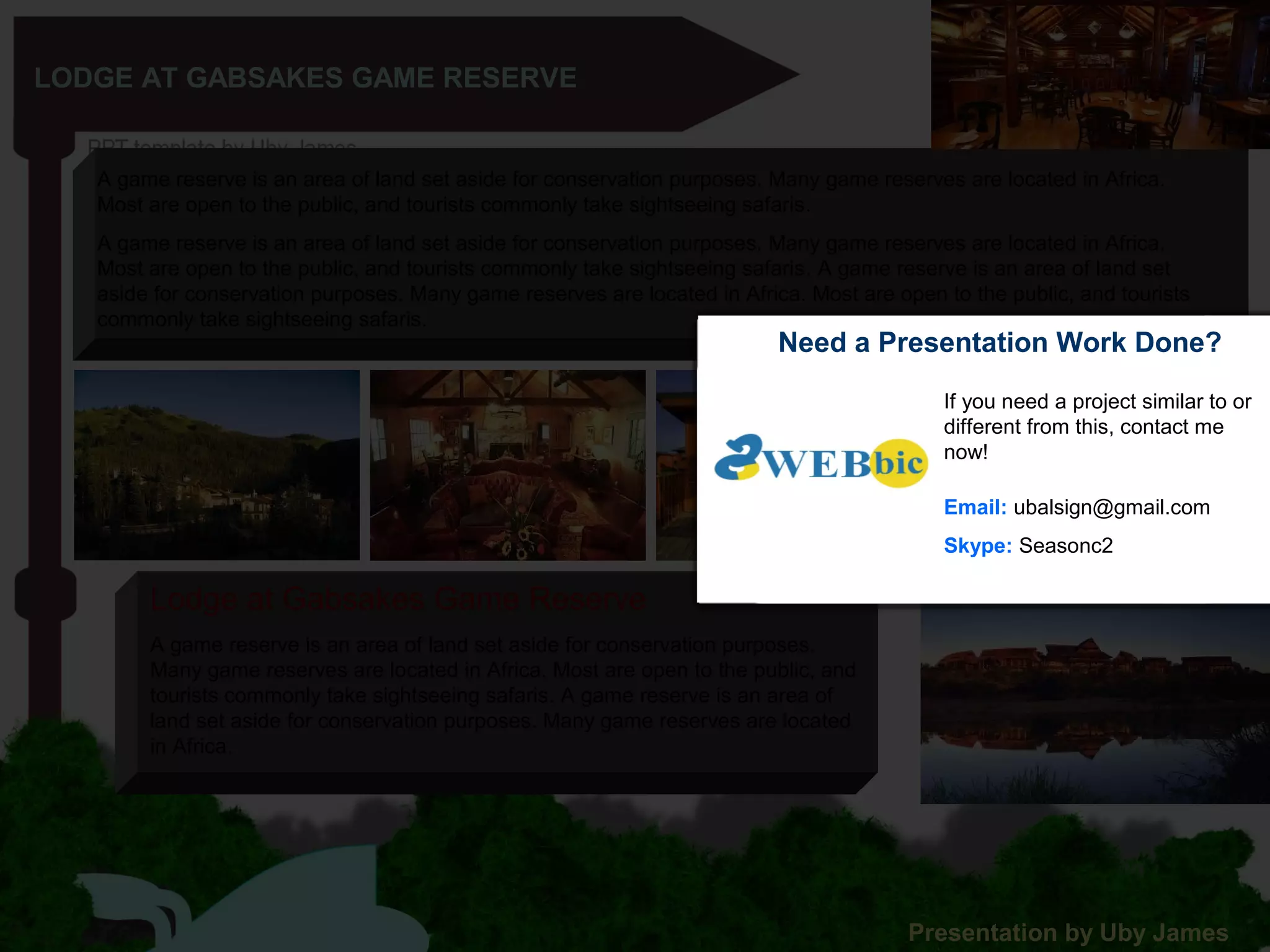 LODGE AT GABSAKES GAME RESERVE
A game reserve is an area of land set aside for conservation purposes. Many game reserves are located in Africa.
Most are open to the public, and tourists commonly take sightseeing safaris.
A game reserve is an area of land set aside for conservation purposes. Many game reserves are located in Africa.
Most are open to the public, and tourists commonly take sightseeing safaris. A game reserve is an area of land set
aside for conservation purposes. Many game reserves are located in Africa. Most are open to the public, and tourists
commonly take sightseeing safaris.
A game reserve is an area of land set aside for conservation purposes.
Many game reserves are located in Africa. Most are open to the public, and
tourists commonly take sightseeing safaris. A game reserve is an area of
land set aside for conservation purposes. Many game reserves are located
in Africa.
Lodge at Gabsakes Game Reserve
Presentation by Uby James
Need a Presentation Work Done?
If you need a project similar to or
different from this, contact me
now!
Email: ubalsign@gmail.com
Skype: Seasonc2
 