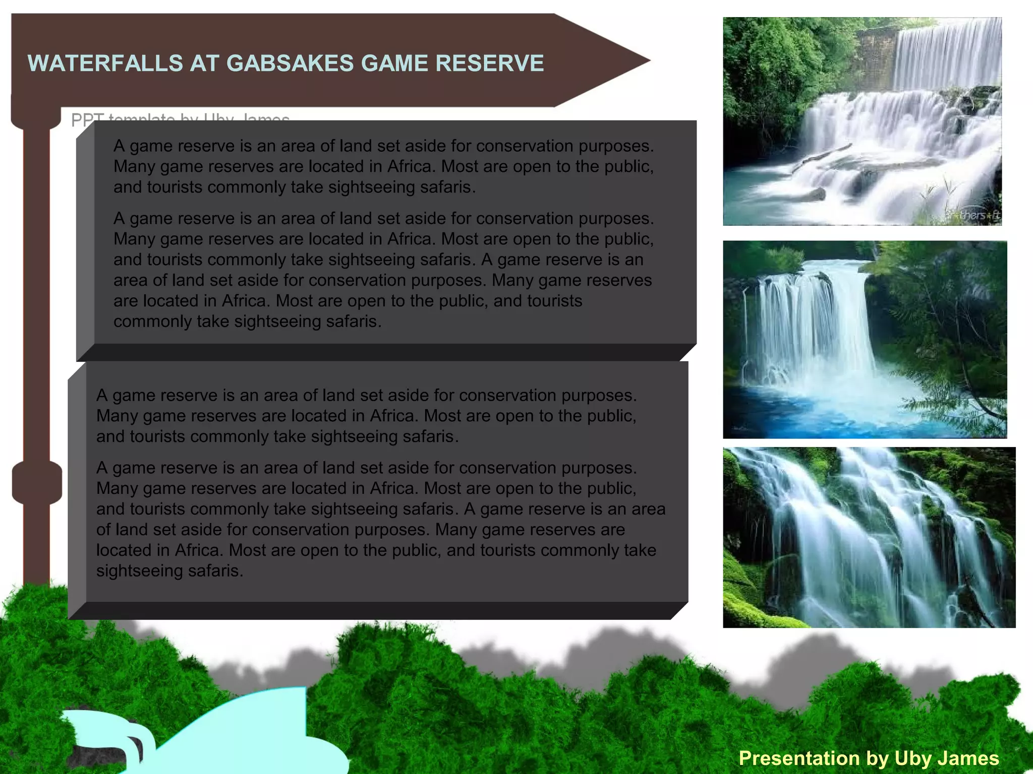 WATERFALLS AT GABSAKES GAME RESERVE
Presentation by Uby James
A game reserve is an area of land set aside for conservation purposes.
Many game reserves are located in Africa. Most are open to the public,
and tourists commonly take sightseeing safaris.
A game reserve is an area of land set aside for conservation purposes.
Many game reserves are located in Africa. Most are open to the public,
and tourists commonly take sightseeing safaris. A game reserve is an
area of land set aside for conservation purposes. Many game reserves
are located in Africa. Most are open to the public, and tourists
commonly take sightseeing safaris.
A game reserve is an area of land set aside for conservation purposes.
Many game reserves are located in Africa. Most are open to the public,
and tourists commonly take sightseeing safaris.
A game reserve is an area of land set aside for conservation purposes.
Many game reserves are located in Africa. Most are open to the public,
and tourists commonly take sightseeing safaris. A game reserve is an area
of land set aside for conservation purposes. Many game reserves are
located in Africa. Most are open to the public, and tourists commonly take
sightseeing safaris.
 