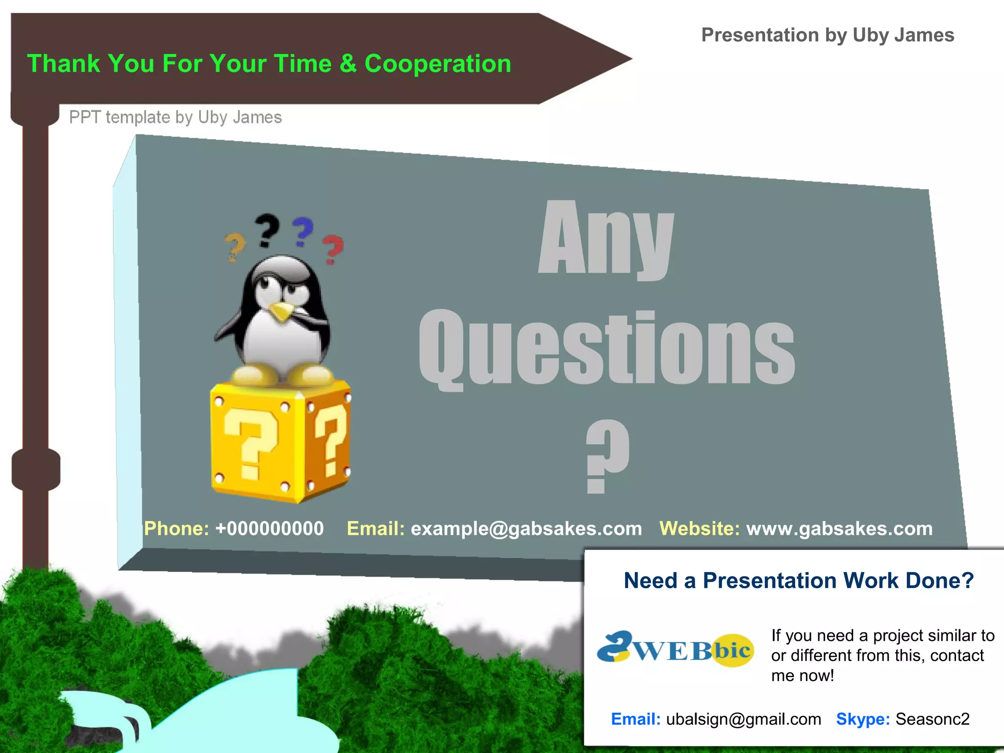 Thank You For Your Time & Cooperation
Any
Questions
?Phone: +000000000 Email: example@gabsakes.com Website: www.gabsakes.com
Presentation by Uby James
Need a Presentation Work Done?
If you need a project similar to
or different from this, contact
me now!
Email: ubalsign@gmail.com Skype: Seasonc2
 