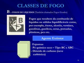 10
CLASSES DE FOGO
Fogos que resultem da combustão de
líquidos ou sólidos liquidificáveis como,
por exemplo, éteres, alcoóis, vernizes,
gasolinas, gasóleos, ceras, pomadas,
plásticos, pez etc.
- Espumas
- Pó químico seco – Tipo BC e ABC
- Dióxido de carbono (neve
carbónica)
Agente Extintor
B – FOGOS DE LÍQUIDOS (Também chamados Fogos Gordos)
 