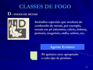 12
CLASSES DE FOGO
Incêndios especiais que resultam da
combustão de metais, por exemplo,
metais em pó (alumínio, cálcio, titânio),
potássio, magnésio, sódio, urânio, etc.
- Pó químico seco apropriado
a cada tipo de produto.
Agente Extintor
D– FOGOS DE METAIS
 