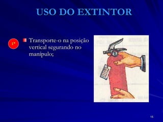 15
USO DO EXTINTOR
Transporte-o na posição
vertical segurando no
manípulo;
1º
 
